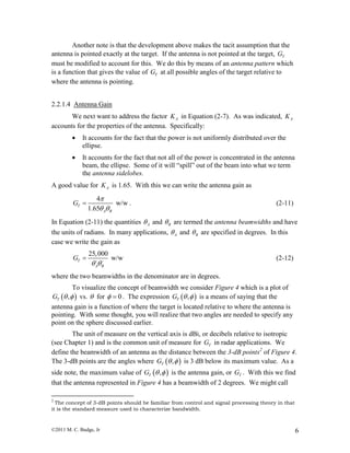 ©2011 M. C. Budge, Jr 6
Another note is that the development above makes the tacit assumption that the
antenna is pointed exactly at the target. If the antenna is not pointed at the target, TG
must be modified to account for this. We do this by means of an antenna pattern which
is a function that gives the value of TG at all possible angles of the target relative to
where the antenna is pointing.
2.2.1.4 Antenna Gain
We next want to address the factor AK in Equation (2-7). As was indicated, AK
accounts for the properties of the antenna. Specifically:
 It accounts for the fact that the power is not uniformly distributed over the
ellipse.
 It accounts for the fact that not all of the power is concentrated in the antenna
beam, the ellipse. Some of it will “spill” out of the beam into what we term
the antenna sidelobes.
A good value for AK is 1.65. With this we can write the antenna gain as
4
w/w
1.65
T
A B
G

 
 . (2-11)
In Equation (2-11) the quantities A and B are termed the antenna beamwidths and have
the units of radians. In many applications, A and B are specified in degrees. In this
case we write the gain as
25,000
w/wT
A B
G
 
 (2-12)
where the two beamwidths in the denominator are in degrees.
To visualize the concept of beamwidth we consider Figure 4 which is a plot of
 ,TG   vs.  for 0  . The expression  ,TG   is a means of saying that the
antenna gain is a function of where the target is located relative to where the antenna is
pointing. With some thought, you will realize that two angles are needed to specify any
point on the sphere discussed earlier.
The unit of measure on the vertical axis is dBi, or decibels relative to isotropic
(see Chapter 1) and is the common unit of measure for TG in radar applications. We
define the beamwidth of an antenna as the distance between the 3-dB points2
of Figure 4.
The 3-dB points are the angles where  ,TG   is 3 dB below its maximum value. As a
side note, the maximum value of  ,TG   is the antenna gain, or TG . With this we find
that the antenna represented in Figure 4 has a beamwidth of 2 degrees. We might call
2
The concept of 3-dB points should be familiar from control and signal processing theory in that
it is the standard measure used to characterize bandwidth.
 