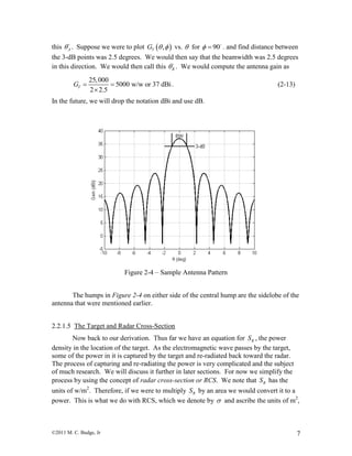 ©2011 M. C. Budge, Jr 7
this A . Suppose we were to plot  ,TG   vs.  for 90  . and find distance between
the 3-dB points was 2.5 degrees. We would then say that the beamwidth was 2.5 degrees
in this direction. We would then call this B . We would compute the antenna gain as
25,000
5000 w/w or 37 dBi
2 2.5
TG  

. (2-13)
In the future, we will drop the notation dBi and use dB.
Figure 2-4 – Sample Antenna Pattern
The humps in Figure 2-4 on either side of the central hump are the sidelobe of the
antenna that were mentioned earlier.
2.2.1.5 The Target and Radar Cross-Section
Now back to our derivation. Thus far we have an equation for RS , the power
density in the location of the target. As the electromagnetic wave passes by the target,
some of the power in it is captured by the target and re-radiated back toward the radar.
The process of capturing and re-radiating the power is very complicated and the subject
of much research. We will discuss it further in later sections. For now we simplify the
process by using the concept of radar cross-section or RCS. We note that RS has the
units of w/m2
. Therefore, if we were to multiply RS by an area we would convert it to a
power. This is what we do with RCS, which we denote by  and ascribe the units of m2
,
 