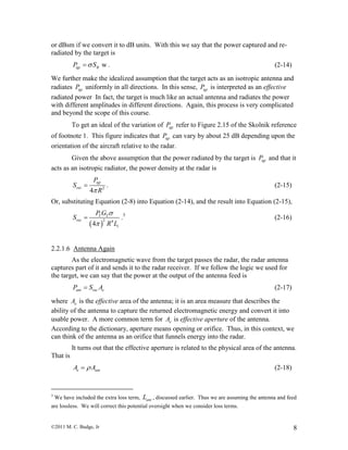 ©2011 M. C. Budge, Jr 8
or dBsm if we convert it to dB units. With this we say that the power captured and re-
radiated by the target is
wtgt RP S . (2-14)
We further make the idealized assumption that the target acts as an isotropic antenna and
radiates tgtP uniformly in all directions. In this sense, tgtP is interpreted as an effective
radiated power In fact, the target is much like an actual antenna and radiates the power
with different amplitudes in different directions. Again, this process is very complicated
and beyond the scope of this course.
To get an ideal of the variation of tgtP refer to Figure 2.15 of the Skolnik reference
of footnote 1. This figure indicates that tgtP can vary by about 25 dB depending upon the
orientation of the aircraft relative to the radar.
Given the above assumption that the power radiated by the target is tgtP and that it
acts as an isotropic radiator, the power density at the radar is
2
4
tgt
rec
P
S
R
 . (2-15)
Or, substituting Equation (2-8) into Equation (2-14), and the result into Equation (2-15),
 
2 4
4
T T
rec
t
P G
S
R L


 .3
(2-16)
2.2.1.6 Antenna Again
As the electromagnetic wave from the target passes the radar, the radar antenna
captures part of it and sends it to the radar receiver. If we follow the logic we used for
the target, we can say that the power at the output of the antenna feed is
ant rec eP S A (2-17)
where eA is the effective area of the antenna; it is an area measure that describes the
ability of the antenna to capture the returned electromagnetic energy and convert it into
usable power. A more common term for eA is effective aperture of the antenna.
According to the dictionary, aperture means opening or orifice. Thus, in this context, we
can think of the antenna as an orifice that funnels energy into the radar.
It turns out that the effective aperture is related to the physical area of the antenna.
That is
e antA A (2-18)
3
We have included the extra loss term, antL , discussed earlier. Thus we are assuming the antenna and feed
are lossless. We will correct this potential oversight when we consider loss terms.
 