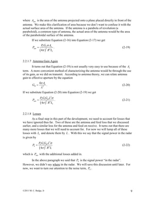 ©2011 M. C. Budge, Jr 9
where antA is the area of the antenna projected onto a plane placed directly in front of the
antenna. We make this clarification of area because we don’t want to confuse it with the
actual surface area of the antenna. If the antenna is a parabola of revolution (a
paraboloid), a common type of antenna, the actual area of the antenna would be the area
of the paraboloidal surface of the antenna.
If we substitute Equation (2-16) into Equation (2-17) we get
 
2 4
4
T T e
ant
t
P G A
P
R L


 . (2-19)
2.2.1.7 Antenna Gain Again
It turns out that Equation (2-19) is not usually very easy to use because of the eA
term. A more convenient method of characterizing the antenna would be through the use
of its gain, as we did on transmit. According to antenna theory, we can relate antenna
gain to effective aperture by the equation
2
4 e
R
A
G


 . (2-20)
If we substitute Equation (2-20) into Equation (2-19) we get
 
2
3 4
4
T t R
ant
t
P G G
P
R L
 

 . (2-21)
2.2.1.8 Losses
As a final step in this part of the development, we need to account for losses that
we have ignored thus far. Two of these are the antenna and feed loss that we discussed
earlier, and a similar loss for the antenna and feed on receive. It turns out that there are
many more losses that we will need to account for. For now we will lump all of these
losses with tL and denote them by L . With this we say that the signal power in the radar
is given by
 
2
3 4
4
T t R
S
P G G
P
R L
 

 (2-22)
which is antP with the additional losses added in.
In the above paragraph we said that SP is the signal power “in the radar”.
However, we didn’t say where in the radar. We will save this discussion until later. For
now, we want to turn our attention to the noise term, NP .
 