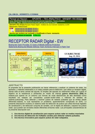 CNL-OIM-EA . HERIBERTO J E ROMAN
Pensar en Nacion APUNTE – TEC.ANALÍTICO MW&RF- RX-002[a]
Tema. RECETOR RADAR-Análisis de una invención específica . Teoría y Análisis
Técnicas – Mixer - Diseño Invención Pat USA para Boeing Co Chicago
MW&RF-RX.002[a] Receptor Radar Digital – Análisis de una invención resistente a la EW
Bibliografía: Relacionada
RADAR RECEPTOR MW&RF-RX.001,a
RADAR RECEPTOR MW&RF-RX.001,b
RADAR RECEPTOR MW&RF-RX.001,c
Apunte que reclama ser revisado y modificado si fuera necesario
23-04-2017 PENSAR EN NACIÓN PUBLICO
RECEPTOR RADAR Digital - EW
Boeing-led Team Provides 10 Years of Missile Defense Protection
Statements Boeing-led Missile Defense Team Achieves Intercept in Flight Test
Boeing Ciber Análisis
ABSTRACTO
El propósito de la presente publicación es hacer referencia y analizar un sistema de radar, los
aparatos, y métodos destinados a un radar pulsado para la detección, que utiliza un receptor digital,
siendo este el tema central del apunte. El empleo del aparato es netamente militar por cuanto el
objetivo es la resistencia a ambientes en medio de intensa guerra electrónica (EW), de
radares que operan en un entorno con formas de onda electrónicas de alta densidad. Como
resultado los radares así concebidos pueden recibir miles o millones de señales de
radares pulsos/seg. Para detectar y resolver pulsos de radares pulsados que se emiten desde
diferentes radares, lo cual representa un problema, aparentemente complicado en (EW). La
presente descripción muestra un sistema radar de detección de pulsos que utiliza técnicas digitales
de canalización y de detección conjunta de canales, con el objeto de detectar y separar los pulsos
radar, que pueden ser enviados desde diferentes emisores radar. Las principales características de
la presente descripción son:
1. Una técnica digital de canalización para separar pulsos radar en medios mezclados
2. Una técnica de detección de múltiples canales para detectar radares pulsados.
3. Una técnica innovadora para separar pulsos de radar solapados.
ANALÓGICO DIGITAL
 