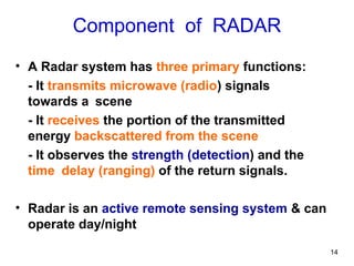 14
Component of RADAR
• A Radar system has three primary functions:
- It transmits microwave (radio) signals
towards a scene
- It receives the portion of the transmitted
energy backscattered from the scene
- It observes the strength (detection) and the
time delay (ranging) of the return signals.
• Radar is an active remote sensing system & can
operate day/night
 