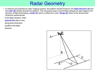 Radar Geometry
• In airborne and spaceborne radar imaging systems, the platform travels forward in the flight direction (A) with
the nadir (B) directly beneath the platform. The microwave beam is transmitted obliquely at right angles to the
direction of flight illuminating a swath (C) which is offset from nadir. Range (D) refers to the across-track
dimension perpendicular
to the flight direction, while
azimuth (E) refers to the
along-track dimension
parallel to the flight
direction.
 