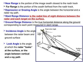 Near Range is the portion of the image swath closest to the nadir track
 Far Range is the portion of the swath farthest from the nadir track.
Depression or Grazing Angle is the angle between the horizontal and a
radar ray path.
Slant Range Distance is the radial line of sight distance between the
radar and each target on the surface.
Ground Range Distance is the true horizontal distance along the ground
corresponding to each point measured in slant range.
 Incidence Angle is the angle
between the radar beam and
ground surface
 Look Angle is the angle
at which the radar "looks“
at the surface, or the
angle between vertical
and a ray path
 