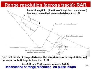 22
Range resolution (across track): RAR
τ
i.e. A-B is < PL/2 cannot resolve A & B
Dependence of range resolution on pulse length
Pulse of length PL (duration of the pulse transmission)
has been transmitted towards buildings A and B
Note that the slant range distance (the direct sensor to target distance)
between the buildings is less than PL/2
 