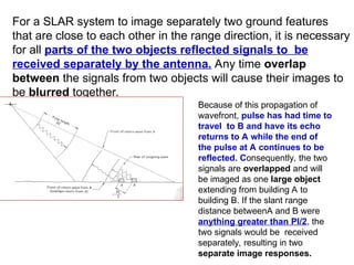 For a SLAR system to image separately two ground features
that are close to each other in the range direction, it is necessary
for all parts of the two objects reflected signals to be
received separately by the antenna. Any time overlap
between the signals from two objects will cause their images to
be blurred together.
Because of this propagation of
wavefront, pulse has had time to
travel to B and have its echo
returns to A while the end of
the pulse at A continues to be
reflected. Consequently, the two
signals are overlapped and will
be imaged as one large object
extending from building A to
building B. If the slant range
distance betweenA and B were
anything greater than Pl/2, the
two signals would be received
separately, resulting in two
separate image responses.
 