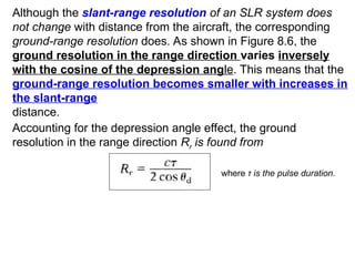Although the slant-range resolution of an SLR system does
not change with distance from the aircraft, the corresponding
ground-range resolution does. As shown in Figure 8.6, the
ground resolution in the range direction varies inversely
with the cosine of the depression angle. This means that the
ground-range resolution becomes smaller with increases in
the slant-range
distance.
Accounting for the depression angle effect, the ground
resolution in the range direction Rr is found from
where τ is the pulse duration.
 