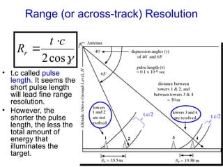 Range (or across-track) Resolution

cos
2
c
t
Rr


• t.c called pulse
length. It seems the
short pulse length
will lead fine range
resolution.
• However, the
shorter the pulse
length, the less the
total amount of
energy that
illuminates the
target.
t.c/2 t.c/2
 