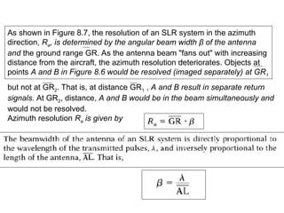 As shown in Figure 8.7, the resolution of an SLR system in the azimuth
direction, Ra, is determined by the angular beam width β of the antenna
and the ground range GR. As the antenna beam "fans out" with increasing
distance from the aircraft, the azimuth resolution deteriorates. Objects at
points A and B in Figure 8.6 would be resolved (imaged separately) at GR1
but not at GR2. That is, at distance GR1 , A and B result in separate return
signals. At GR2, distance, A and B would be in the beam simultaneously and
would not be resolved.
Azimuth resolution Ra is given by
 
