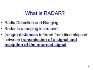 3
What is RADAR?
• Radio Detection and Ranging
• Radar is a ranging instrument
• (range) distances inferred from time elapsed
between transmission of a signal and
reception of the returned signal
 