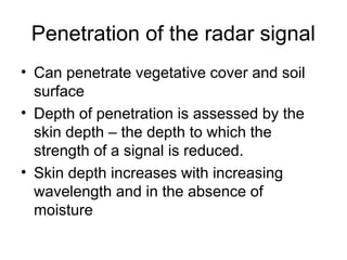 Penetration of the radar signal
• Can penetrate vegetative cover and soil
surface
• Depth of penetration is assessed by the
skin depth – the depth to which the
strength of a signal is reduced.
• Skin depth increases with increasing
wavelength and in the absence of
moisture
 