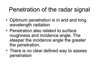 Penetration of the radar signal
• Optimum penetration is in arid and long
wavelength radiation
• Penetration also related to surface
roughness and incidence angle. The
steeper the incidence angle the greater
the penetration.
• There is no clear defined way to assess
penetration
 