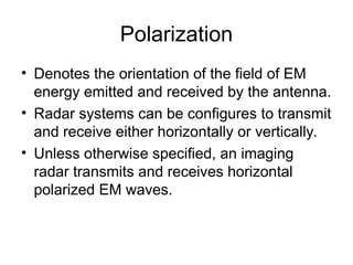 Polarization
• Denotes the orientation of the field of EM
energy emitted and received by the antenna.
• Radar systems can be configures to transmit
and receive either horizontally or vertically.
• Unless otherwise specified, an imaging
radar transmits and receives horizontal
polarized EM waves.
 