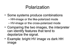 Polarization
• Some systems produce combinations
– HH-image or the like-polarized mode
– HV-image or the cross-polarized mode
• Comparing the two images, the interpreter
can identify features that tend to
depolarize the signal.
• Example: bright HV image vs dark HH
image
 