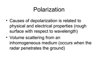 Polarization
• Causes of depolarization is related to
physical and electrical properties (rough
surface with respect to wavelength)
• Volume scattering from an
inhomogeneous medium (occurs when the
radar penetrates the ground)
 