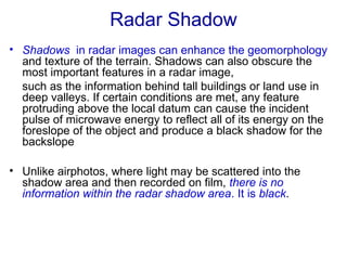 Radar Shadow
• Shadows in radar images can enhance the geomorphology
and texture of the terrain. Shadows can also obscure the
most important features in a radar image,
such as the information behind tall buildings or land use in
deep valleys. If certain conditions are met, any feature
protruding above the local datum can cause the incident
pulse of microwave energy to reflect all of its energy on the
foreslope of the object and produce a black shadow for the
backslope
• Unlike airphotos, where light may be scattered into the
shadow area and then recorded on film, there is no
information within the radar shadow area. It is black.
 