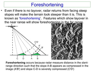 Foreshortening
• Even if there is no layover, radar returns from facing steep
slopes will make the terrain look steeper than it is. This is
known as ‘foreshortening’. Features which show layover in
the near range will show foreshortening in the far range.
Foreshortening occurs because radar measure distance in the slant-
range direction such that the slope A-B appears as compressed in the
image (A'B') and slope C-D is severely compressed (C'D')
 