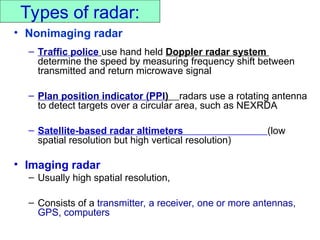 Types of radar:
• Nonimaging radar
– Traffic police use hand held Doppler radar system
determine the speed by measuring frequency shift between
transmitted and return microwave signal
– Plan position indicator (PPI) radars use a rotating antenna
to detect targets over a circular area, such as NEXRDA
– Satellite-based radar altimeters (low
spatial resolution but high vertical resolution)
• Imaging radar
– Usually high spatial resolution,
– Consists of a transmitter, a receiver, one or more antennas,
GPS, computers
 