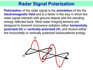 Radar Signal Polarization
Polarization of the radar signal is the orientation of the the
electromagnetic field and is a factor in the way in which the
radar signal interacts with ground objects and the resulting
energy reflected back. Most radar imaging sensors are
designed to transmit microwave radiation either horizontally
polarized (H) or vertically polarized (V), and receive either
the horizontally or vertically polarized backscattered energy.
 