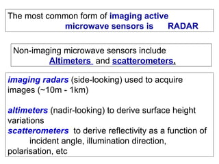 The most common form of imaging active
microwave sensors is RADAR
Non-imaging microwave sensors include
Altimeters and scatterometers.
imaging radars (side-looking) used to acquire
images (~10m - 1km)
altimeters (nadir-looking) to derive surface height
variations
scatterometers to derive reflectivity as a function of
incident angle, illumination direction,
polarisation, etc
 