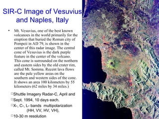 SIR-C Image of Vesuvius
and Naples, Italy
• Mt. Vesuvius, one of the best known
volcanoes in the world primarily for the
eruption that buried the Roman city of
Pompeii in AD 79, is shown in the
center of this radar image. The central
cone of Vesuvius is the dark purple
feature in the center of the volcano.
This cone is surrounded on the northern
and eastern sides by the old crater rim,
called Mt. Somma. Recent lava flows
are the pale yellow areas on the
southern and western sides of the cone.
It shows an area 100 kilometers by 55
kilometers (62 miles by 34 miles.)
Shuttle Imagery Radar-C, April and
Sept. 1994, 10 days each.
X-, C-, L- bands multipolarization
(HH, VV, HV, VH),
10-30 m resolution
 