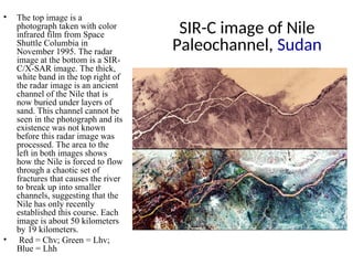 SIR-C image of Nile
Paleochannel, Sudan
• The top image is a
photograph taken with color
infrared film from Space
Shuttle Columbia in
November 1995. The radar
image at the bottom is a SIR-
C/X-SAR image. The thick,
white band in the top right of
the radar image is an ancient
channel of the Nile that is
now buried under layers of
sand. This channel cannot be
seen in the photograph and its
existence was not known
before this radar image was
processed. The area to the
left in both images shows
how the Nile is forced to flow
through a chaotic set of
fractures that causes the river
to break up into smaller
channels, suggesting that the
Nile has only recently
established this course. Each
image is about 50 kilometers
by 19 kilometers.
• Red = Chv; Green = Lhv;
Blue = Lhh
 