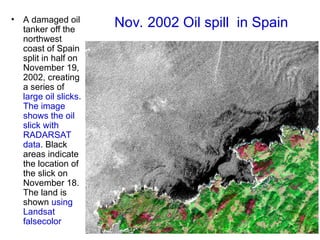 Nov. 2002 Oil spill in Spain
• A damaged oil
tanker off the
northwest
coast of Spain
split in half on
November 19,
2002, creating
a series of
large oil slicks.
The image
shows the oil
slick with
RADARSAT
data. Black
areas indicate
the location of
the slick on
November 18.
The land is
shown using
Landsat
falsecolor
 
