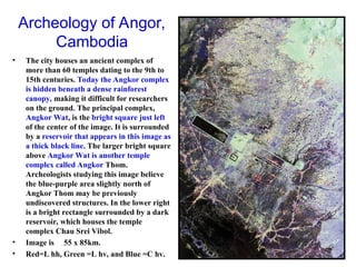 Archeology of Angor,
Cambodia
• The city houses an ancient complex of
more than 60 temples dating to the 9th to
15th centuries. Today the Angkor complex
is hidden beneath a dense rainforest
canopy, making it difficult for researchers
on the ground. The principal complex,
Angkor Wat, is the bright square just left
of the center of the image. It is surrounded
by a reservoir that appears in this image as
a thick black line. The larger bright square
above Angkor Wat is another temple
complex called Angkor Thom.
Archeologists studying this image believe
the blue-purple area slightly north of
Angkor Thom may be previously
undiscovered structures. In the lower right
is a bright rectangle surrounded by a dark
reservoir, which houses the temple
complex Chau Srei Vibol.
• Image is 55 x 85km.
• Red=L hh, Green =L hv, and Blue =C hv.
 