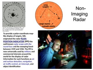Non-
Imaging
Radar
To provide a polar-coordinate map-
like display of targets, NRL
originated the radar PLAN-
POSITION INDICATOR (PPI)-the
well-known radar scope with the
round face and the sweeping hand-
between 1939 and 1940. The PPI is
now universally used by military and
commercial interests around the
world for the display of radar
information for such functions as air
and surface detection, navigation,
air traffic control, air intercept, and
object identification
 