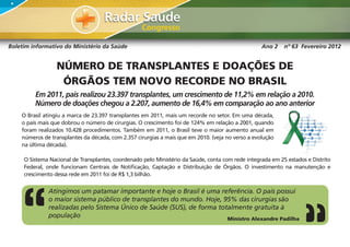 Boletim informativo do Ministério da Saúde                                                         Ano 2    nº 63 Fevereiro 2012


                 NÚMERO DE TRANSPLANTES E DOAÇÕES DE
                  ÓRGÃOS TEM NOVO RECORDE NO BRASIL
         Em 2011, país realizou 23.397 transplantes, um crescimento de 11,2% em relação a 2010.
         Número de doações chegou a 2.207, aumento de 16,4% em comparação ao ano anterior
    O Brasil atingiu a marca de 23.397 transplantes em 2011, mais um recorde no setor. Em uma década,
    o país mais que dobrou o número de cirurgias. O crescimento foi de 124% em relação a 2001, quando
    foram realizados 10.428 procedimentos. Também em 2011, o Brasil teve o maior aumento anual em
    números de transplantes da década, com 2.357 cirurgias a mais que em 2010. (veja no verso a evolução
    na última década).

     O Sistema Nacional de Transplantes, coordenado pelo Ministério da Saúde, conta com rede integrada em 25 estados e Distrito
     Federal, onde funcionam Centrais de Notificação, Captação e Distribuição de Órgãos. O investimento na manutenção e
     crescimento dessa rede em 2011 foi de R$ 1,3 bilhão.


              Atingimos um patamar importante e hoje o Brasil é uma referência. O país possui
              o maior sistema público de transplantes do mundo. Hoje, 95% das cirurgias são
              realizadas pelo Sistema Único de Saúde (SUS), de forma totalmente gratuita à
              população                                                 Ministro Alexandre Padilha
 