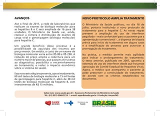 AVANÇOS                                                        NOVO PROTOCOLO AMPLIA TRATAMENTO
Até o final de 2011, a rede de laboratórios que                O Ministério da Saúde publicou, no dia 18 de
realizam os exames de biologia molecular para                  julho, portaria instituindo o novo protocolo de
as hepatites B e C será ampliada de 16 para 38                 tratamento para a hepatite C. As novas regras
unidades. O Ministério da Saúde vai, ainda,
                                                               preveem a ampliação do uso de interferon
realizar a compra e distribuição de exames de
carga viral e genotipagem (biologia molecular)                 peguilado – mais confortável para o paciente que a
para hepatite C.                                               apresentação convencional -, a dispensa de biópsia
                                                               prévia para início do tratamento em alguns casos
Um grande benefício desse processo é a                         e a simplificação do processo para autorizar a
possibilidade da aquisição dos insumos por                     prorrogação do tratamento.
preço menor. Em média, o custo de um exame de
biologia molecular varia entre R$ 80 e R$ 298. A               Na prática, a medida permite mais agilidade
redução de preço amplia a cobertura para um                    para indicar o prolongamento de tratamento.
número maior de pessoas, que passam a ter acesso               O texto anterior, publicado em 2007, garantia a
ao diagnóstico; possibilita o encaminhamento                   extensão do uso do interferon desde que houvesse
ao tratamento; e reduz o impacto econômico
                                                               aprovação do Comitê Estadual de Hepatites Virais.
sobre o sistema de saúde.
                                                               Agora, o médico que acompanha o paciente já
Essa nova estratégia representa, aproximadamente,              pode prescrever a continuidade do tratamento,
60 mil testes de biologia molecular e 15 mil testes            de acordo com os critérios estabelecidos no
de genotipagem para hepatite C, além de 38 mil                 documento.
testes de biologia molecular da hepatite B, com
investimentos de R$ 13 milhões.


                        Saiba mais: www.saude.gov.br / Assessoria Parlamentar do Ministério da Saúde
                         Tel.: (61) 3315-2060/2219 / e-mail: aspar@saude.gov.br / Produção: Ascom/MS
 