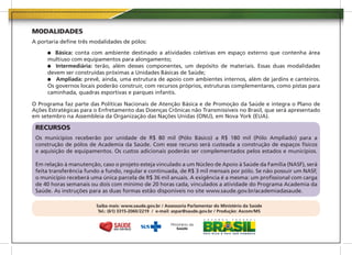 MODALIDADES
A portaria define três modalidades de pólos:

         Básica: conta com ambiente destinado a atividades coletivas em espaço externo que contenha área
      multiuso com equipamentos para alongamento;
         Intermediária: terão, além desses componentes, um depósito de materiais. Essas duas modalidades
      devem ser construídas próximas a Unidades Básicas de Saúde;
         Ampliada: prevê, ainda, uma estrutura de apoio com ambientes internos, além de jardins e canteiros.
      Os governos locais poderão construir, com recursos próprios, estruturas complementares, como pistas para
      caminhada, quadras esportivas e parques infantis.

O Programa faz parte das Políticas Nacionais de Atenção Básica e de Promoção da Saúde e integra o Plano de
Ações Estratégicas para o Enfretamento das Doenças Crônicas não Transmissíveis no Brasil, que será apresentado
em setembro na Assembleia da Organização das Nações Unidas (ONU), em Nova York (EUA).

 RECURSOS
 Os municípios receberão por unidade de R$ 80 mil (Pólo Básico) a R$ 180 mil (Pólo Ampliado) para a
 construção de pólos de Academia da Saúde. Com esse recurso será custeada a construção de espaços físicos
 e aquisição de equipamentos. Os custos adicionais poderão ser complementados pelos estados e municípios.

 Em relação à manutenção, caso o projeto esteja vinculado a um Núcleo de Apoio à Saúde da Família (NASF), será
 feita transferência fundo a fundo, regular e continuada, de R$ 3 mil mensais por pólo. Se não possuir um NASF,
 o município receberá uma única parcela de R$ 36 mil anuais. A exigência é a mesma: um profissional com carga
 de 40 horas semanais ou dois com mínimo de 20 horas cada, vinculados a atividade do Programa Academia da
 Saúde. As instruções para as duas formas estão disponíveis no site www.saude.gov.br/academiadasaude.

                        Saiba mais: www.saude.gov.br / Assessoria Parlamentar do Ministério da Saúde
                         Tel.: (61) 3315-2060/2219 / e-mail: aspar@saude.gov.br / Produção: Ascom/MS
 