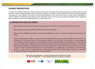 EXAMES PREVENTIVOS
A coleta de material deverá ser feita a partir dos 25 anos de idade. Os exames preventivos devem seguir até os
64 anos e serem interrompidos quando, após essa idade, as mulheres tiverem pelo menos dois exames negativos
consecutivos, nos últimos cinco anos. No caso das mulheres, com mais de 64 anos e que nunca realizaram o
exame, devem ser feitos dois preventivos com intervalo de um a três anos. Se os dois resultados forem negativos,
essas mulheres poderão ser dispensadas de exames adicionais.

 O CÂNCER DO COLO DO ÚTERO:

         É o segundo tumor mais frequente na população feminina, atrás apenas do câncer de mama;

         É a quarta causa de morte de mulheres por câncer no Brasil;

         Por ano, faz 4.800 vítimas fatais e apresenta 18.430 novos casos, conforme as estimativas de câncer do
       INCA.

       Diante desse quadro, o INCA em parceria com o Instituto Nacional de Saúde da Mulher, da Criança e do
       Adolescente Fernandes Figueira da Fundação Oswaldo Cruz (Fiocruz), do Instituto de Ginecologia da
       Universidade Federal do Rio de Janeiro (IGUFRJ), da Associação Brasileira de Patologia do Trato Genital
       Inferior e Colposcopia (ABPTGIC) e da Federação Brasileira das Associações de Ginecologia e Obstetrícia
       (Febrasgo) produziram a elaboração das novas diretrizes para o rastreamento do câncer de colo do útero
       no país. O texto foi disponibilizado para Consulta Pública no período de 21 de fevereiro a 23 de março
       de 2011 e, logo após a incorporação das contribuições dadas pelos profissionais de saúde, foi realizada
       a revisão final para o lançamento das novas diretrizes.

                         Saiba mais: www.saude.gov.br / Assessoria Parlamentar do Ministério da Saúde
                          Tel.: (61) 3315-2060/2219 / e-mail: aspar@saude.gov.br / Produção: Ascom/MS
 