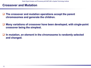 Radar Signal Analysis and Processing with MATLAB ♦ Applied Technology Institute


Crossover and Mutation

 The crossover and mutation operations accept the parent
  chromosomes and generate the children.

 Many variations of crossover have been developed, with single-point
  crossover being the simplest.

 In mutation, an element in the chromosome is randomly selected
  and changed.




12
 