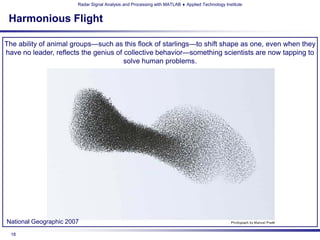 Radar Signal Analysis and Processing with MATLAB ♦ Applied Technology Institute


 Harmonious Flight

The ability of animal groups—such as this flock of starlings—to shift shape as one, even when they
have no leader, reflects the genius of collective behavior—something scientists are now tapping to
                                       solve human problems.




National Geographic 2007
 18
 