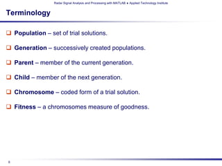 Radar Signal Analysis and Processing with MATLAB ♦ Applied Technology Institute


Terminology

 Population – set of trial solutions.

 Generation – successively created populations.

 Parent – member of the current generation.

 Child – member of the next generation.

 Chromosome – coded form of a trial solution.

 Fitness – a chromosomes measure of goodness.




6
 