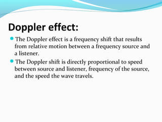 Doppler effect:
The Doppler effect is a frequency shift that results

from relative motion between a frequency source and
a listener.
The Doppler shift is directly proportional to speed
between source and listener, frequency of the source,
and the speed the wave travels.

 
