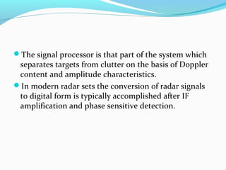 The signal processor is that part of the system which

separates targets from clutter on the basis of Doppler
content and amplitude characteristics.
In modern radar sets the conversion of radar signals
to digital form is typically accomplished after IF
amplification and phase sensitive detection.

 