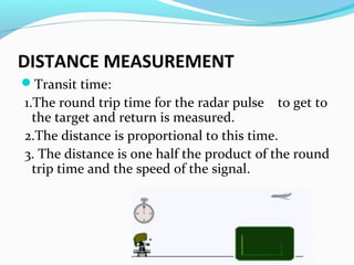 DISTANCE MEASUREMENT
Transit time:

1.The round trip time for the radar pulse to get to
the target and return is measured.
2.The distance is proportional to this time.
3. The distance is one half the product of the round
trip time and the speed of the signal.

 