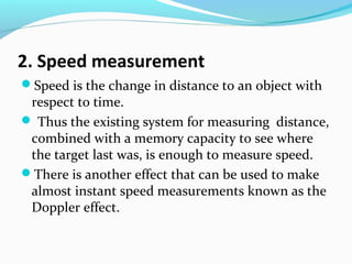 2. Speed measurement
Speed is the change in distance to an object with

respect to time.
 Thus the existing system for measuring distance,
combined with a memory capacity to see where
the target last was, is enough to measure speed.
There is another effect that can be used to make
almost instant speed measurements known as the
Doppler effect.

 