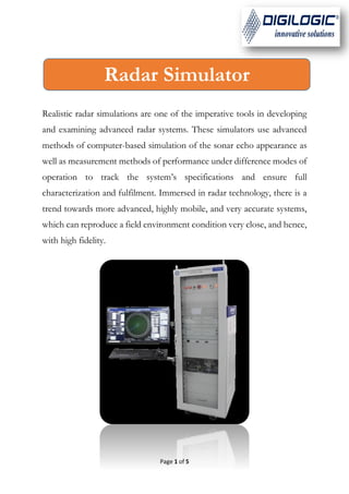 Page 1 of 5
Realistic radar simulations are one of the imperative tools in developing
and examining advanced radar systems. These simulators use advanced
methods of computer-based simulation of the sonar echo appearance as
well as measurement methods of performance under difference modes of
operation to track the system’s specifications and ensure full
characterization and fulfilment. Immersed in radar technology, there is a
trend towards more advanced, highly mobile, and very accurate systems,
which can reproduce a field environment condition very close, and hence,
with high fidelity.
Radar Simulator
 