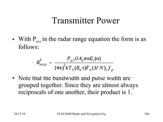 Transmitter Power With P ave  in the radar range equation the form is as follows: Note that the bandwidth and pulse width are grouped together. Since they are almost always reciprocals of one another, their product is 1. 