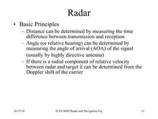 Radar Basic Principles Distance can be determined by measuring the time difference between transmission and reception Angle (or relative bearing) can be determined by measuring the angle of arrival (AOA) of the signal (usually by highly directive antenna) If there is a radial component of relative velocity between radar and target it can be determined from the Doppler shift of the carrier 