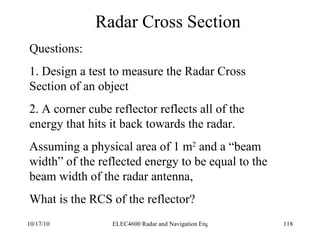 Radar Cross Section Questions: 1. Design a test to measure the Radar Cross Section of an object 2. A corner cube reflector reflects all of the energy that hits it back towards the radar. Assuming a physical area of 1 m 2  and a “beam width” of the reflected energy to be equal to the beam width of the radar antenna, What is the RCS of the reflector? 