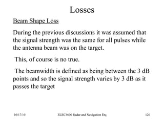 Losses Beam Shape Loss During the previous discussions it was assumed that the signal strength was the same for all pulses while the antenna beam was on the target. This, of course is no true. The beamwidth is defined as being between the 3 dB points and so the signal strength varies by 3 dB as it passes the target 