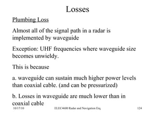 Losses Plumbing Loss Almost all of the signal path in a radar is implemented by waveguide Exception: UHF frequencies where waveguide size becomes unwieldy. This is because  a. waveguide can sustain much higher power levels than coaxial cable. (and can be pressurized) b. Losses in waveguide are much lower than in coaxial cable 