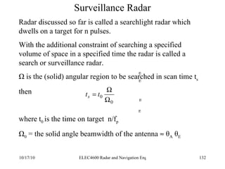 Surveillance Radar n n n n Radar discussed so far is called a searchlight radar which dwells on a target for n pulses. With the additional constraint of searching a specified volume of space in a specified time the radar is called a search or surveillance radar. Ω is the (solid) angular region to be searched in scan time t s then  where t 0  is the time on target  n/f p Ω 0  = the solid angle beamwidth of the antenna    θ A  θ E 
