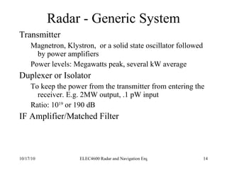 Radar - Generic System Transmitter Magnetron, Klystron,  or a solid state oscillator followed by power amplifiers Power levels: Megawatts peak, several kW average Duplexer or Isolator To keep the power from the transmitter from entering the receiver. E.g. 2MW output, .1 pW input Ratio: 10 19  or 190 dB IF Amplifier/Matched Filter 