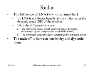 Radar The Influence of LNA (low noise amplifier) an LNA is not always beneficial since it decreases the dynamic range (DR) of the receiver DR is the difference between the maximum signal which can be processed (usually determined by the compression level of the mixer) The minimum detectable level determined by the noise power The tradeoff is between sensitivity and dynamic range 