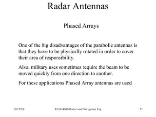 Radar Antennas Phased Arrays One of the big disadvantages of the parabolic antennas is that they have to be physically rotated in order to cover their area of responsibility. Also, military uses sometimes require the beam to be  moved quickly from one direction to another. For these applications Phased Array antennas are used  